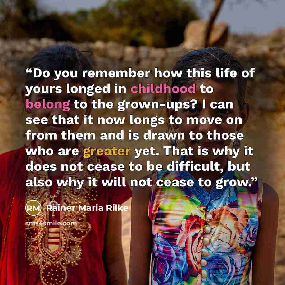 “Do you remember how this life of yours longed in childhood to belong to the grown-ups? I can see that it now longs to move on from them and is drawn to those who are greater yet. That is why it does not cease to be difficult, but also why it will not cease to grow.” quote by Rainer Maria Rilke