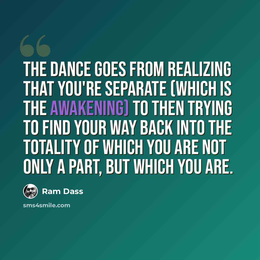 “The dance goes from realizing that you're separate (which is the awakening) to then trying to find your way back into the totality of which you are not only a part, but which you are.” quote by Ram Dass