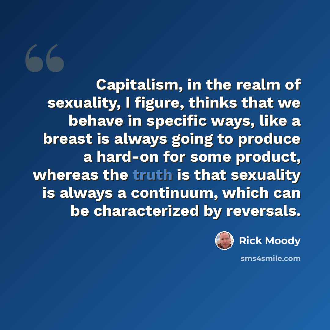 “Capitalism, in the realm of sexuality, I figure, thinks that we behave in specific ways, like a breast is always going to produce a hard-on for some product, whereas the truth is that sexuality is always a continuum, which can be characterized by reversals.” quote by Rick Moody