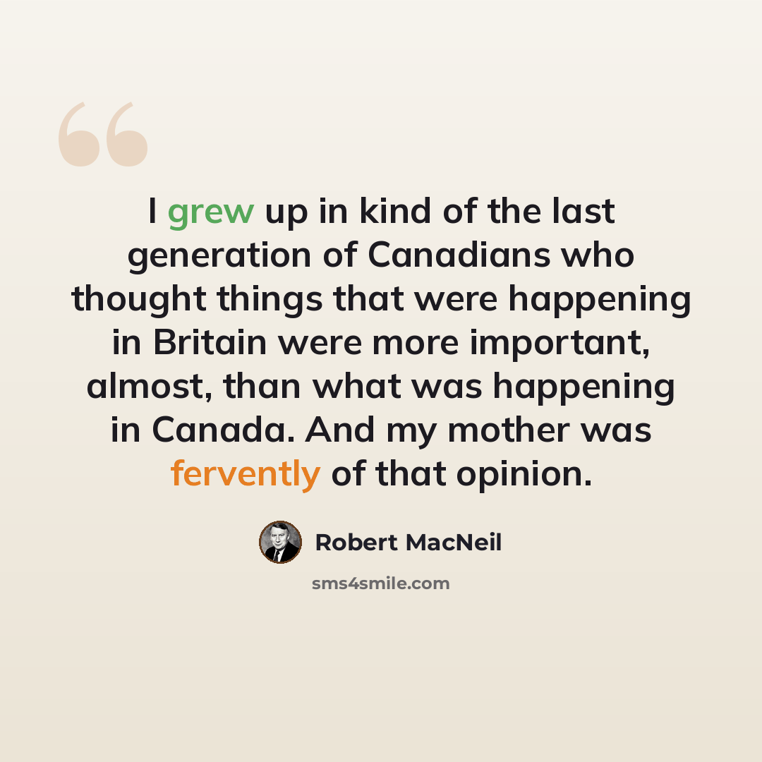 “I grew up in kind of the last generation of Canadians who thought things that were happening in Britain were more important, almost, than what was happening in Canada. And my mother was fervently of that opinion.” quote by Robert MacNeil
