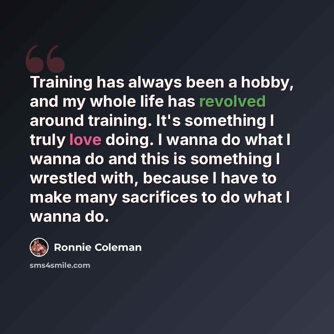 “Training has always been a hobby, and my whole life has revolved around training. It's something I truly love doing. I wanna do what I wanna do and this is something I wrestled with, because I have to make many sacrifices to do what I wanna do.” quote by Ronnie Coleman