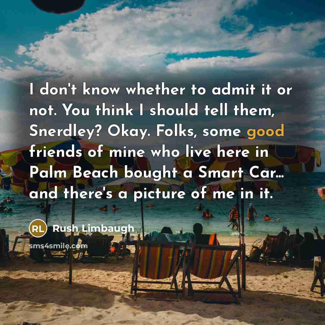 “I don't know whether to admit it or not. You think I should tell them, Snerdley? Okay. Folks, some good friends of mine who live here in Palm Beach bought a Smart Car... and there's a picture of me in it.” quote by Rush Limbaugh
