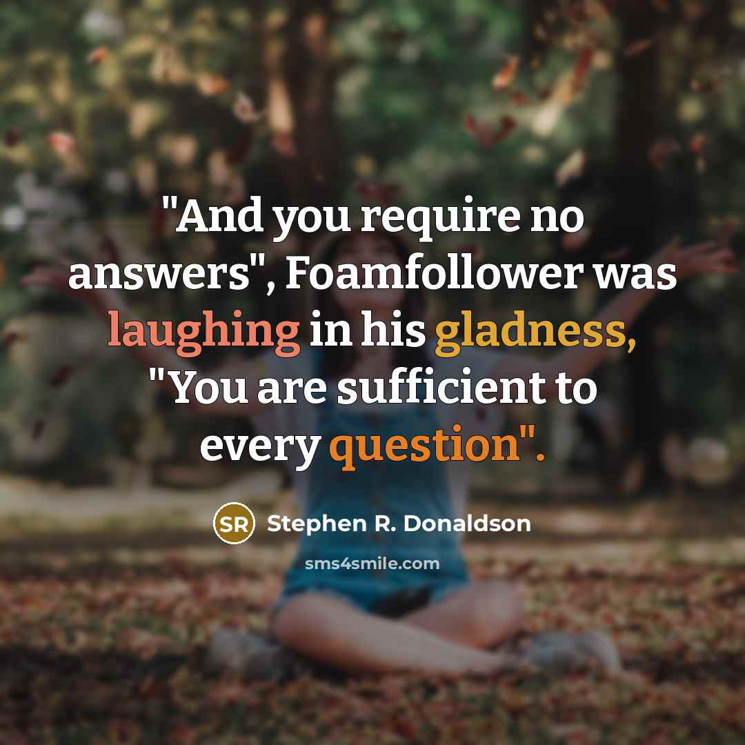 “"And you require no answers", Foamfollower was laughing in his gladness, "You are sufficient to every question".” quote by Stephen R. Donaldson