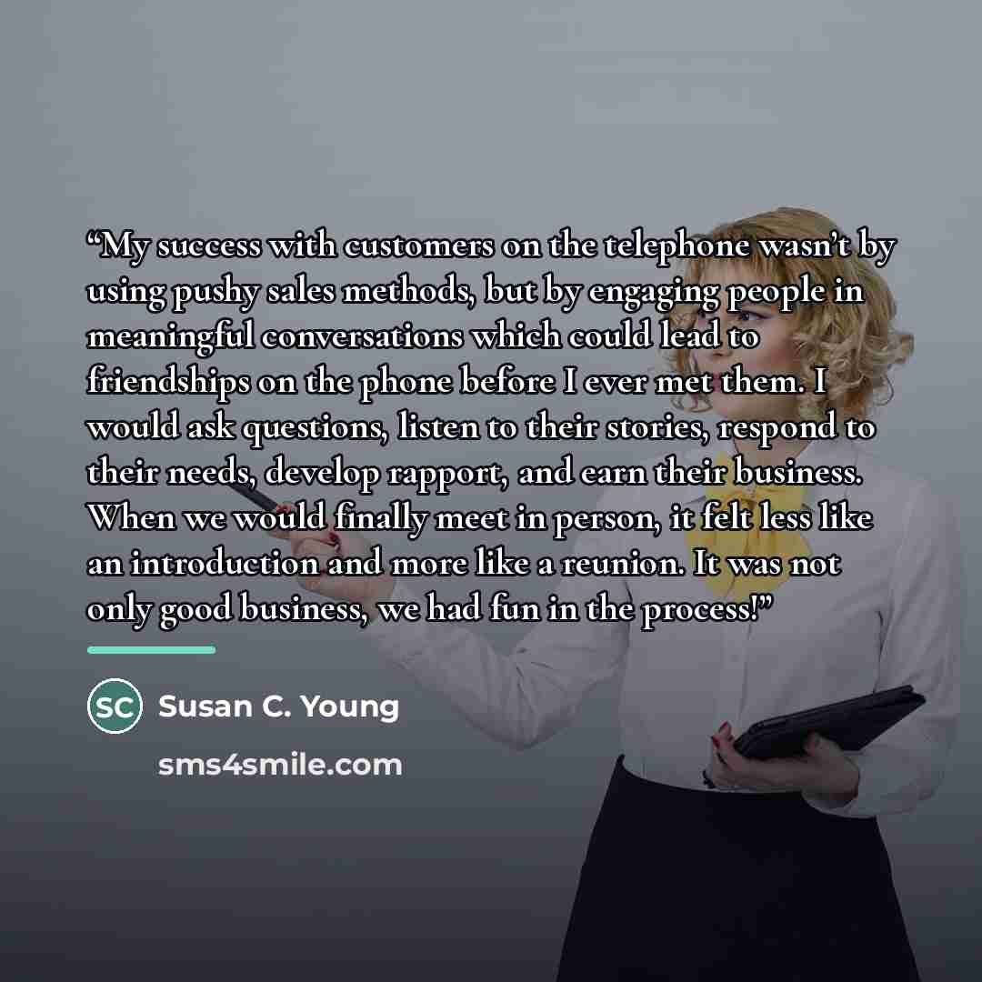 “My success with customers on the telephone wasn’t by using pushy sales methods, but by engaging people in meaningful conversations which could lead to friendships on the phone before I ever met them. I would ask questions, listen to their stories, respond to their needs, develop rapport, and earn…” quote by Susan C. Young