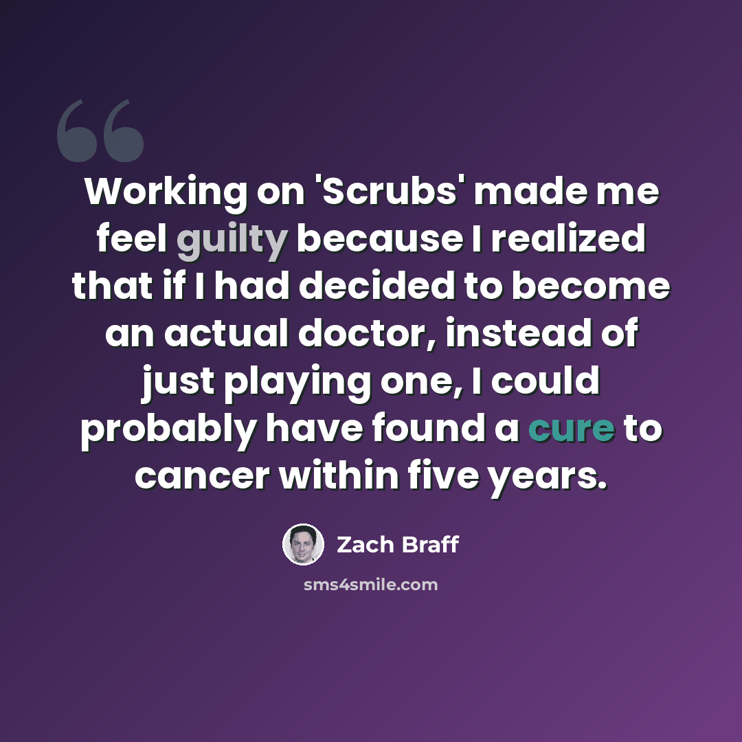 “Working on 'Scrubs' made me feel guilty because I realized that if I had decided to become an actual doctor, instead of just playing one, I could probably have found a cure to cancer within five years.” quote by Zach Braff
