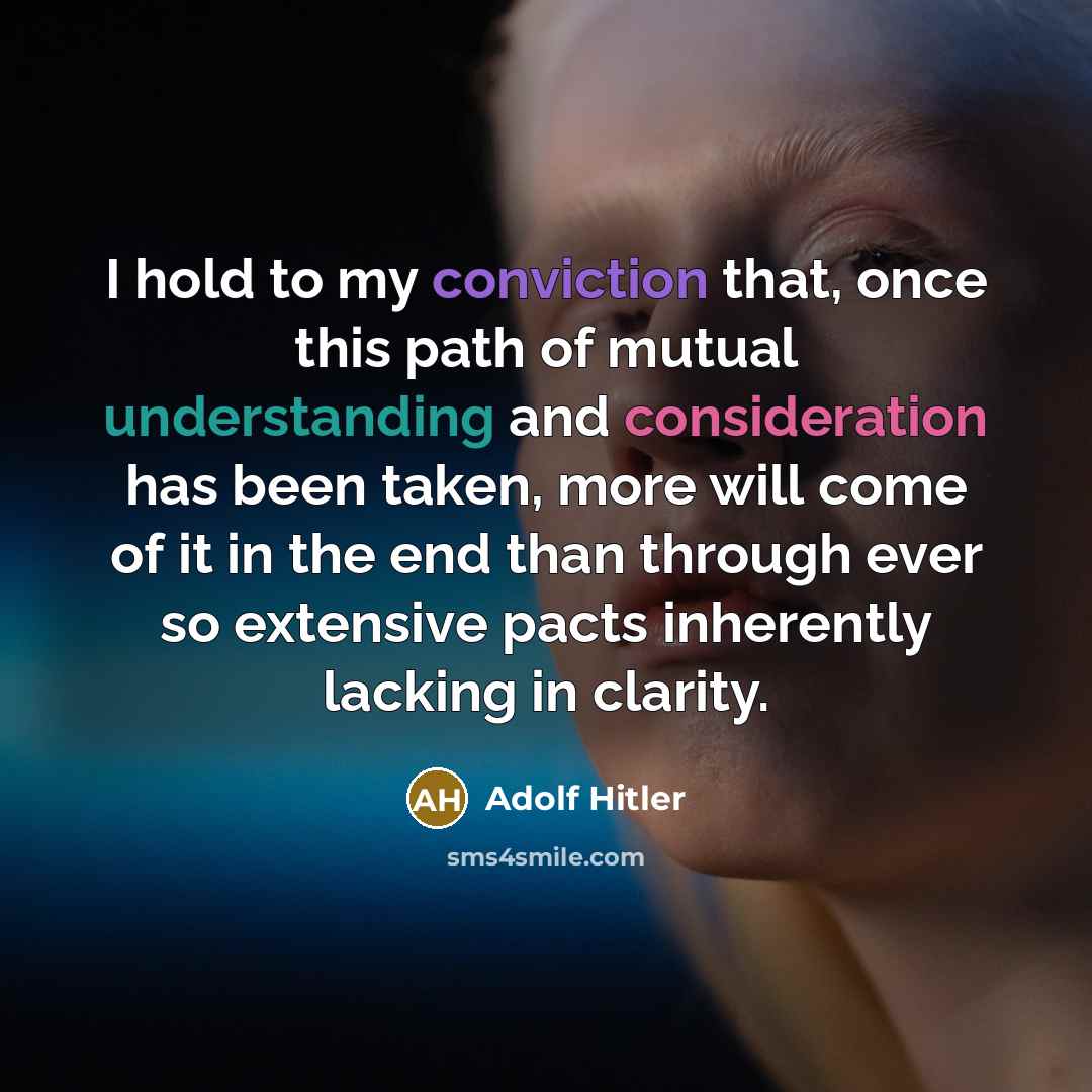 “I hold to my conviction that, once this path of mutual understanding and consideration has been taken, more will come of it in the end than through ever so extensive pacts inherently lacking in clarity.” quote by Adolf Hitler