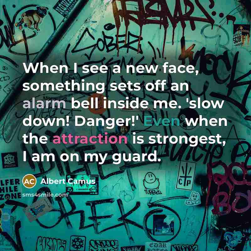 “When I see a new face, something sets off an alarm bell inside me. 'slow down! Danger!' Even when the attraction is strongest, I am on my guard.” quote by Albert Camus