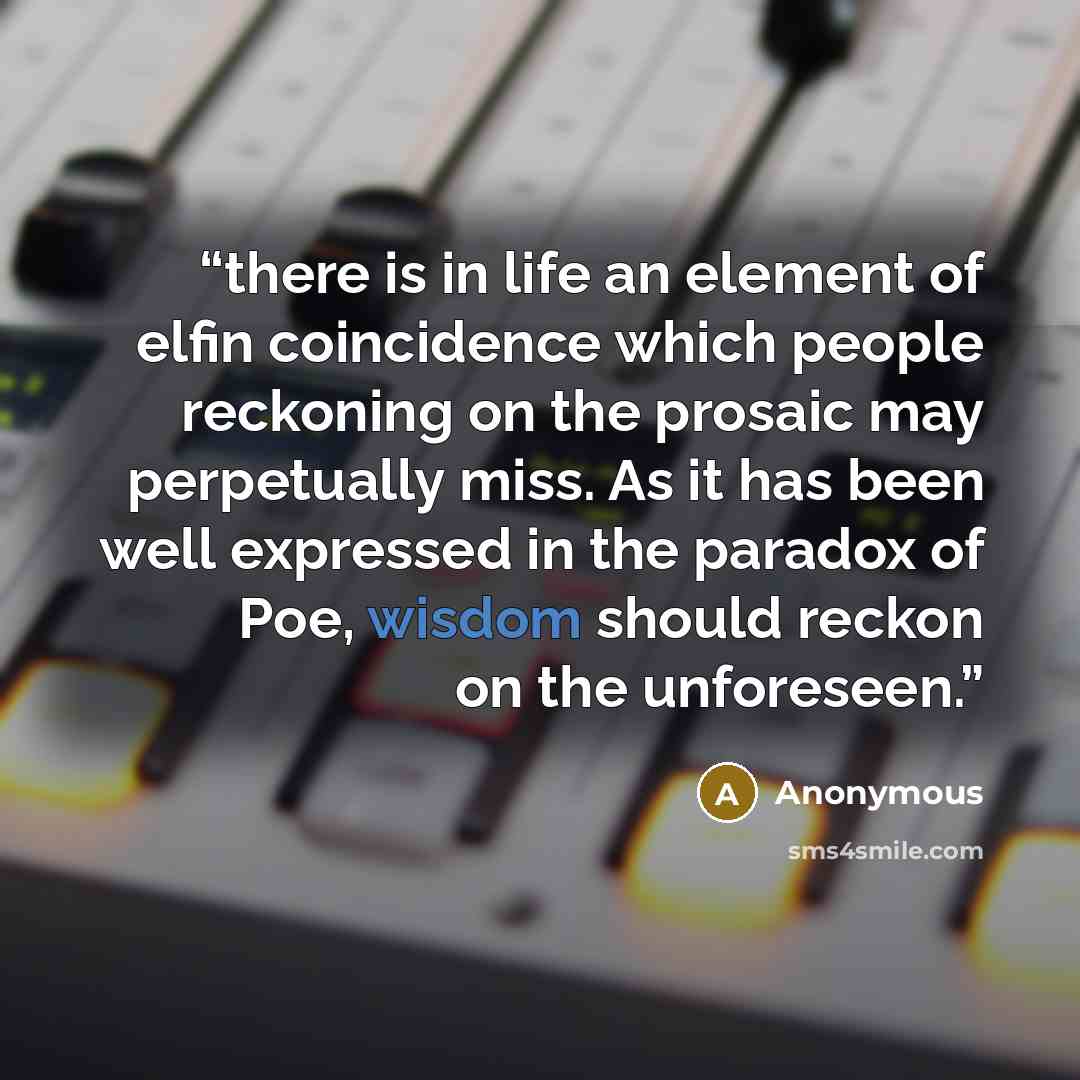 “there is in life an element of elfin coincidence which people reckoning on the prosaic may perpetually miss. As it has been well expressed in the paradox of Poe, wisdom should reckon on the unforeseen.” quote by Anonymous