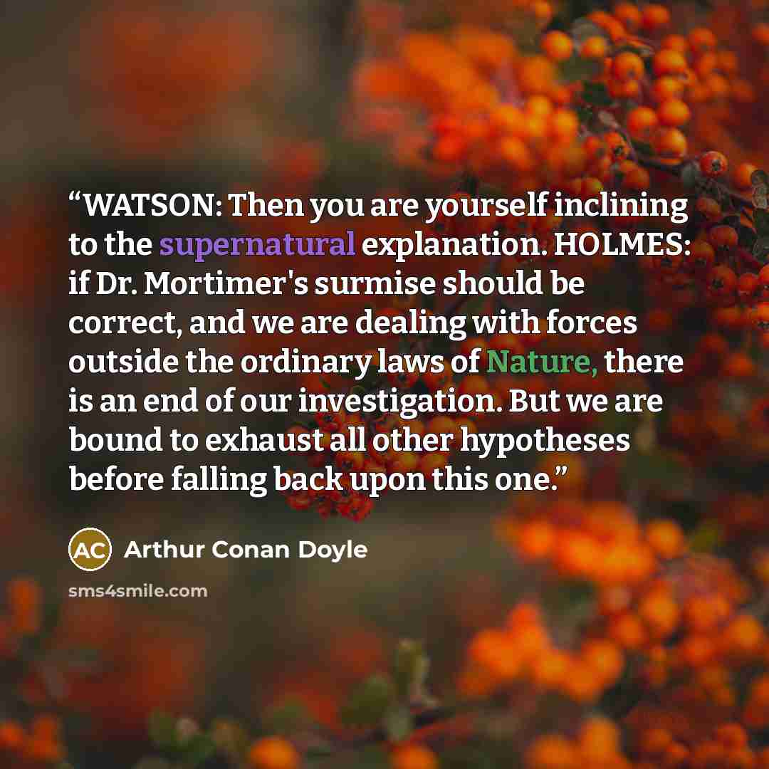 “WATSON: Then you are yourself inclining to the supernatural explanation. HOLMES: if Dr. Mortimer's surmise should be correct, and we are dealing with forces outside the ordinary laws of Nature, there is an end of our investigation. But we are bound to exhaust all other hypotheses before falling…” quote by Arthur Conan Doyle
