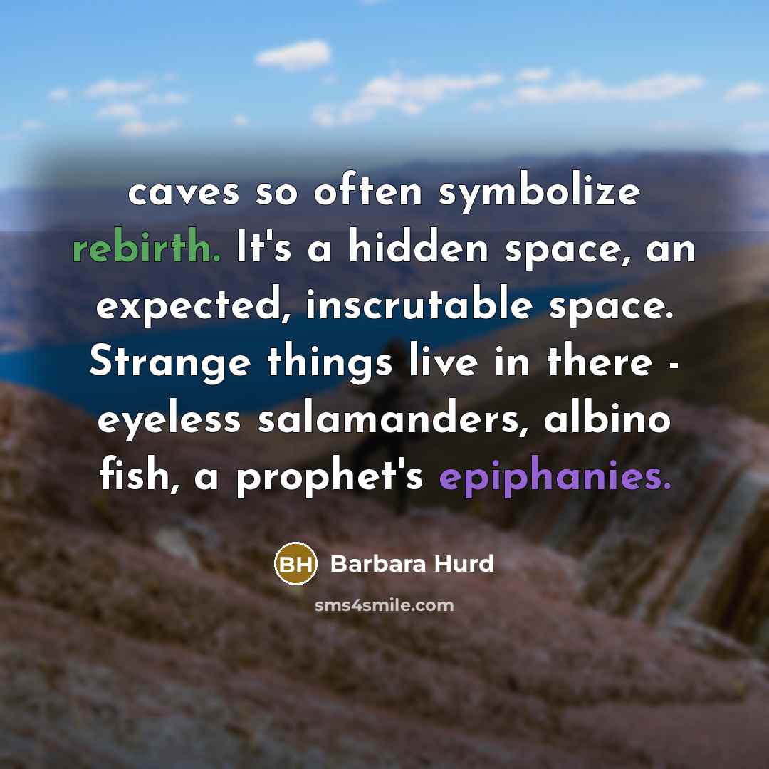 “caves so often symbolize rebirth. It's a hidden space, an expected, inscrutable space. Strange things live in there - eyeless salamanders, albino fish, a prophet's epiphanies.” quote by Barbara Hurd
