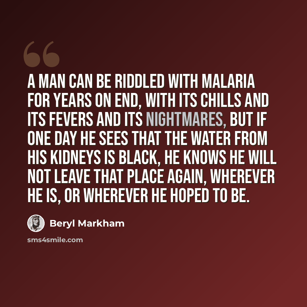 “A man can be riddled with malaria for years on end, with its chills and its fevers and its nightmares, but if one day he sees that the water from his kidneys is black, he knows he will not leave that place again, wherever he is, or wherever he hoped to be.” quote by Beryl Markham