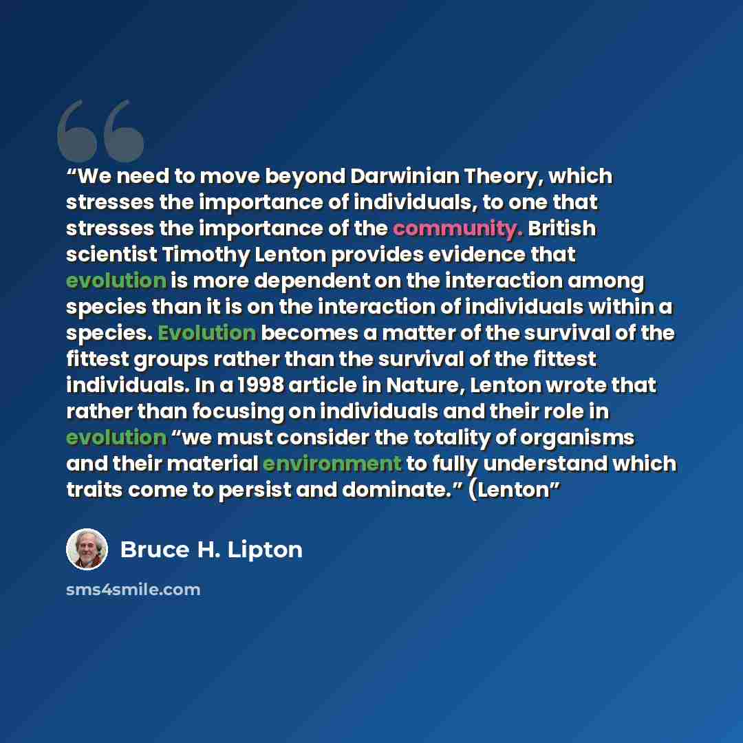 “We need to move beyond Darwinian Theory, which stresses the importance of individuals, to one that stresses the importance of the community. British scientist Timothy Lenton provides evidence that evolution is more dependent on the interaction among species than it is on the interaction of…” quote by Bruce H. Lipton