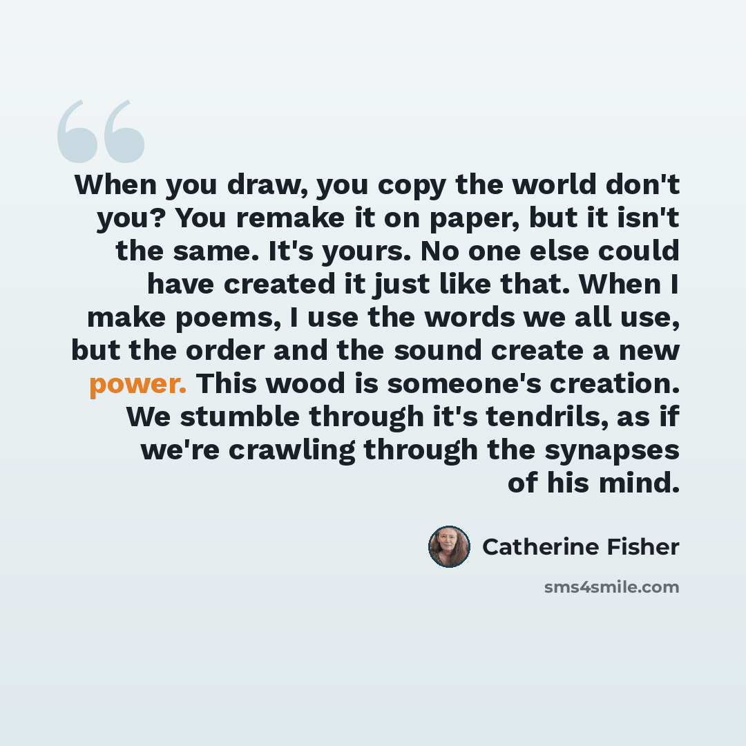 “When you draw, you copy the world don't you? You remake it on paper, but it isn't the same. It's yours. No one else could have created it just like that. When I make poems, I use the words we all use, but the order and the sound create a new power. This wood is someone's creation. We stumble…” quote by Catherine Fisher