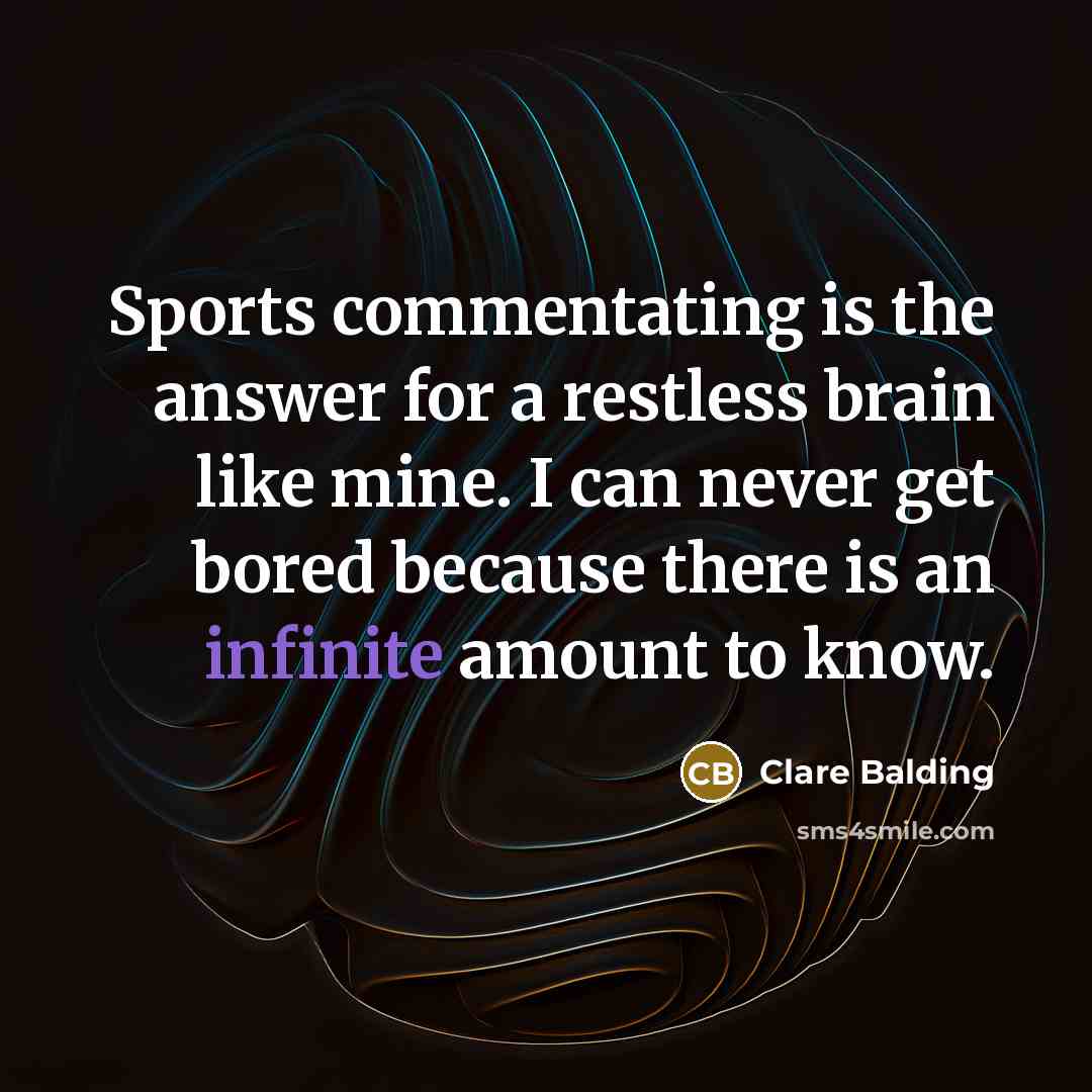 “Sports commentating is the answer for a restless brain like mine. I can never get bored because there is an infinite amount to know.” quote by Clare Balding