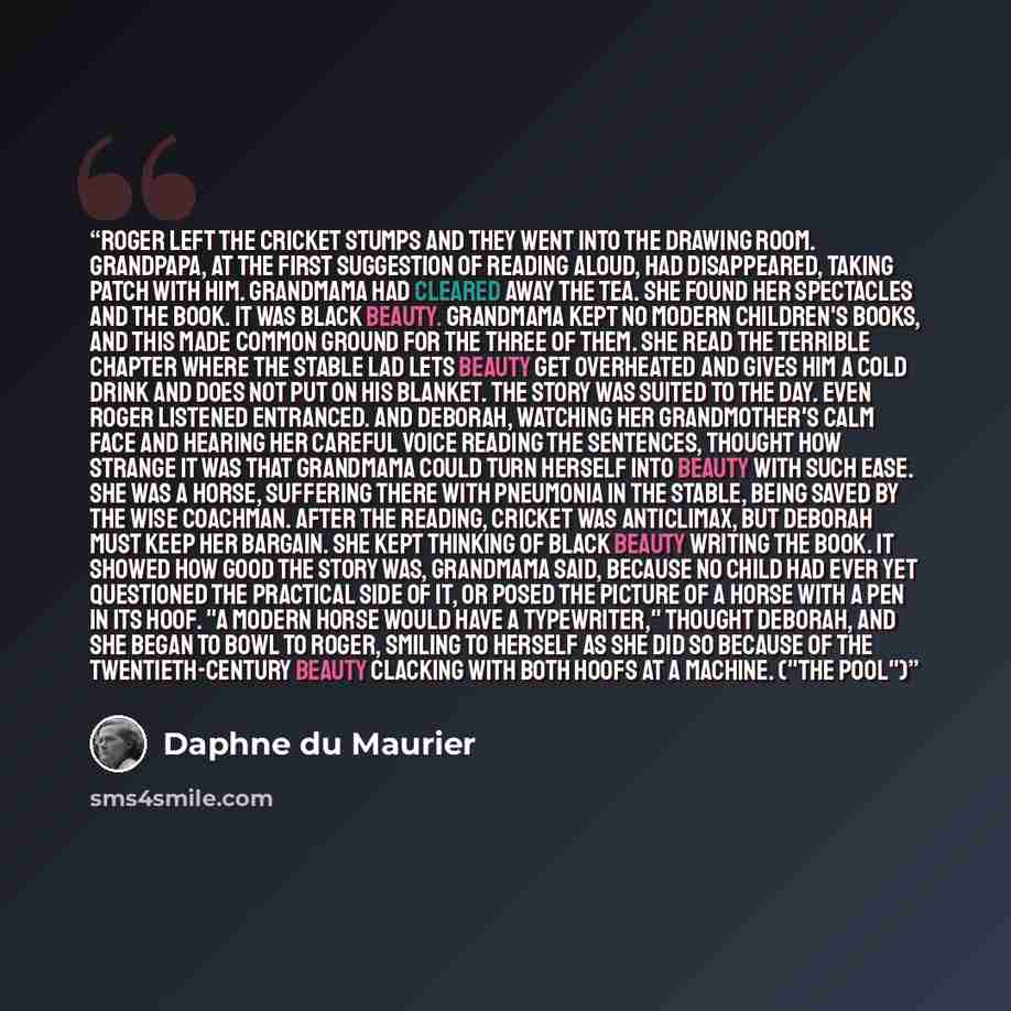 “Roger left the cricket stumps and they went into the drawing room. Grandpapa, at the first suggestion of reading aloud, had disappeared, taking Patch with him. Grandmama had cleared away the tea. She found her spectacles and the book. It was Black Beauty. Grandmama kept no modern children's books…” quote by Daphne du Maurier