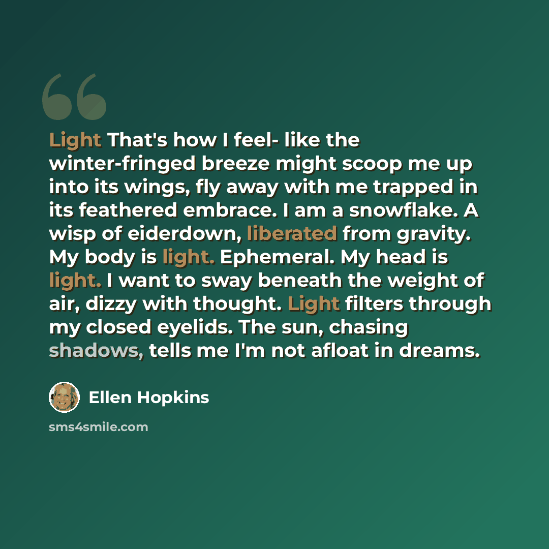 “Light That's how I feel- like the winter-fringed breeze might scoop me up into its wings, fly away with me trapped in its feathered embrace. I am a snowflake. A wisp of eiderdown, liberated from gravity. My body is light. Ephemeral. My head is light. I want to sway beneath the weight of air, dizzy…” quote by Ellen Hopkins