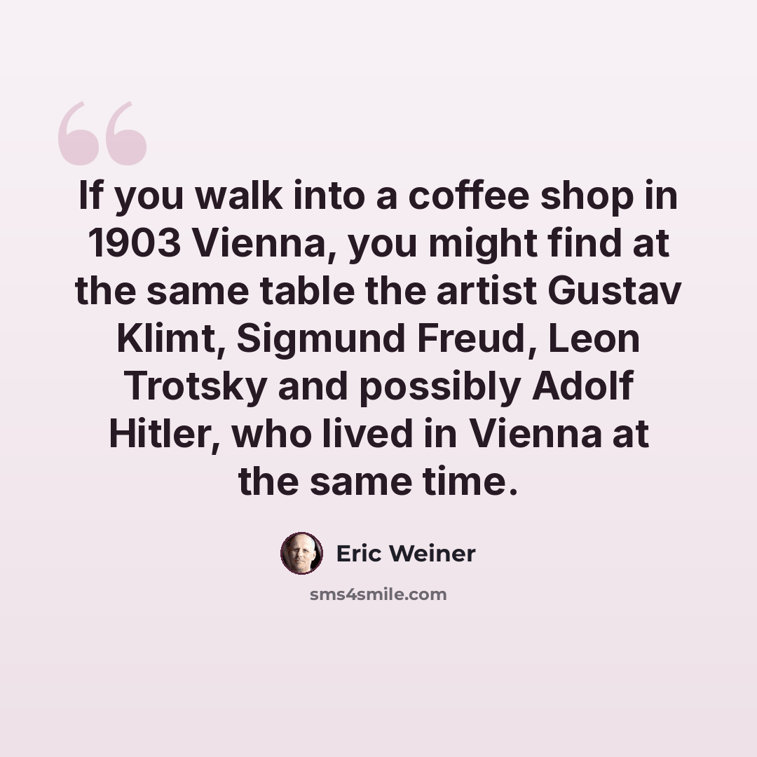 “If you walk into a coffee shop in 1903 Vienna, you might find at the same table the artist Gustav Klimt, Sigmund Freud, Leon Trotsky and possibly Adolf Hitler, who lived in Vienna at the same time.” quote by Eric Weiner