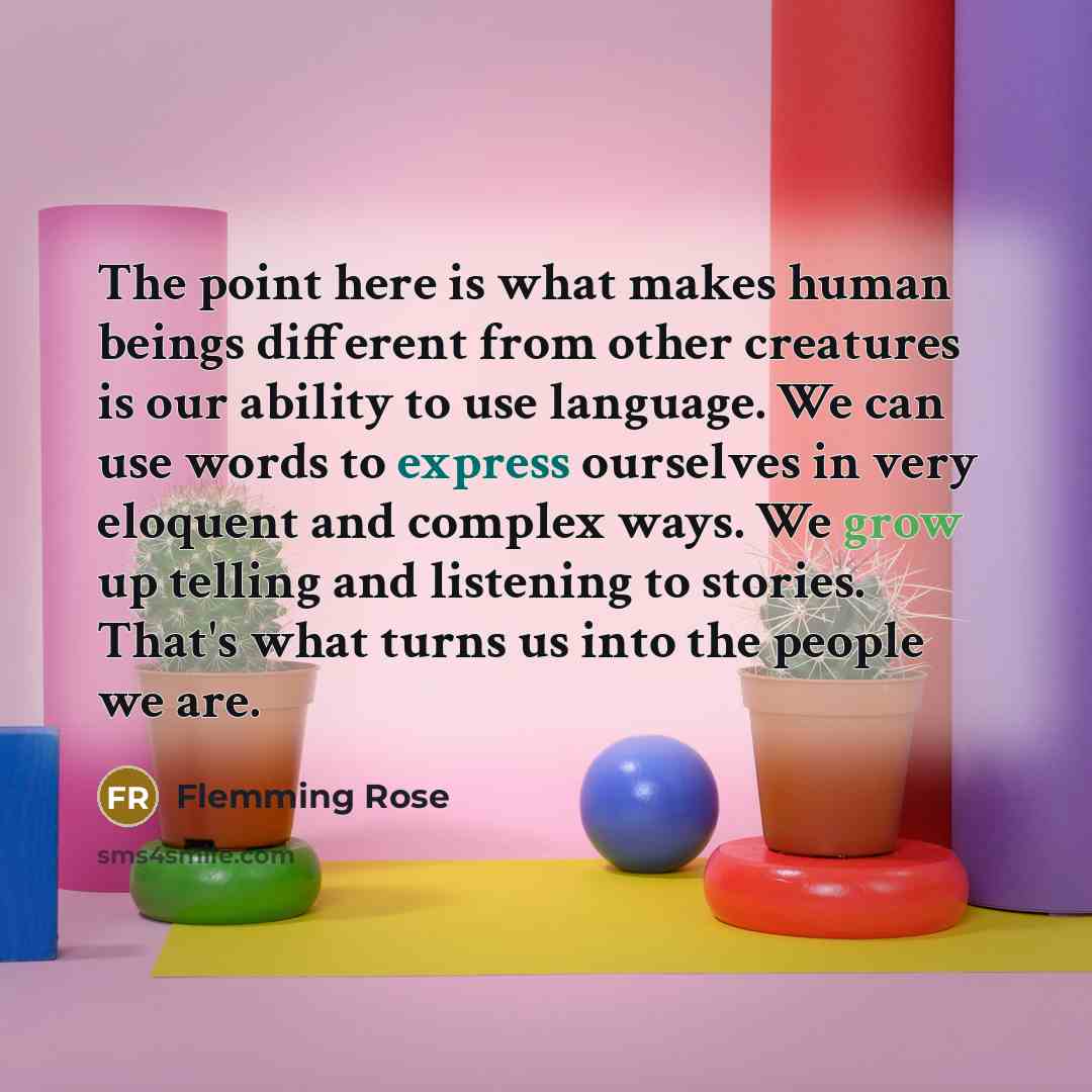 “The point here is what makes human beings different from other creatures is our ability to use language. We can use words to express ourselves in very eloquent and complex ways. We grow up telling and listening to stories. That's what turns us into the people we are.” quote by Flemming Rose