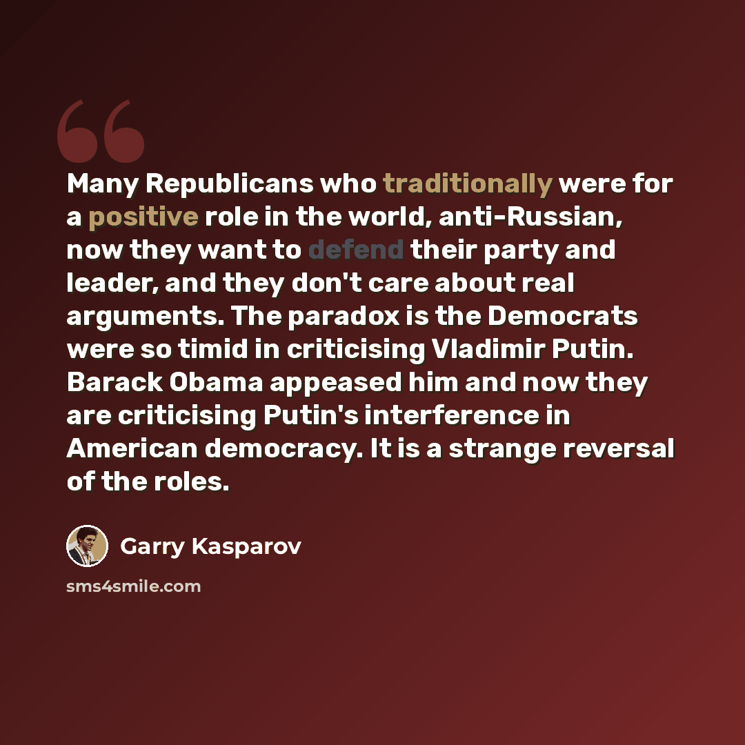 “Many Republicans who traditionally were for a positive role in the world, anti-Russian, now they want to defend their party and leader, and they don't care about real arguments. The paradox is the Democrats were so timid in criticising Vladimir Putin. Barack Obama appeased him and now they are…” quote by Garry Kasparov