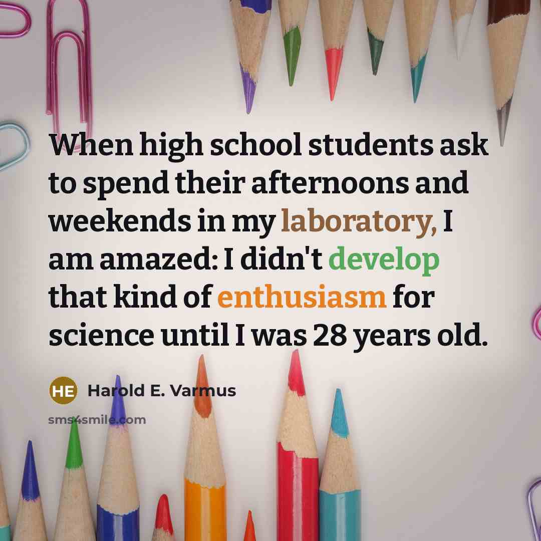 “When high school students ask to spend their afternoons and weekends in my laboratory, I am amazed: I didn't develop that kind of enthusiasm for science until I was 28 years old.” quote by Harold E. Varmus