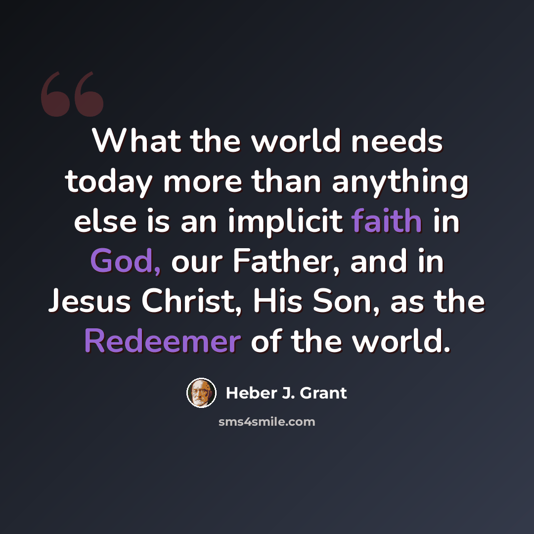 “What the world needs today more than anything else is an implicit faith in God, our Father, and in Jesus Christ, His Son, as the Redeemer of the world.” quote by Heber J. Grant
