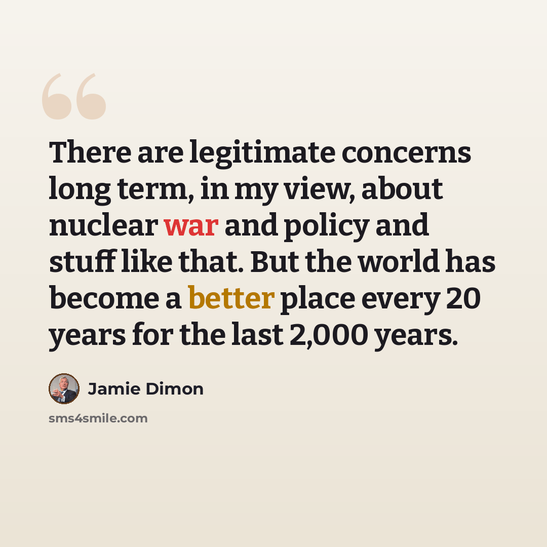 “There are legitimate concerns long term, in my view, about nuclear war and policy and stuff like that. But the world has become a better place every 20 years for the last 2,000 years.” quote by Jamie Dimon