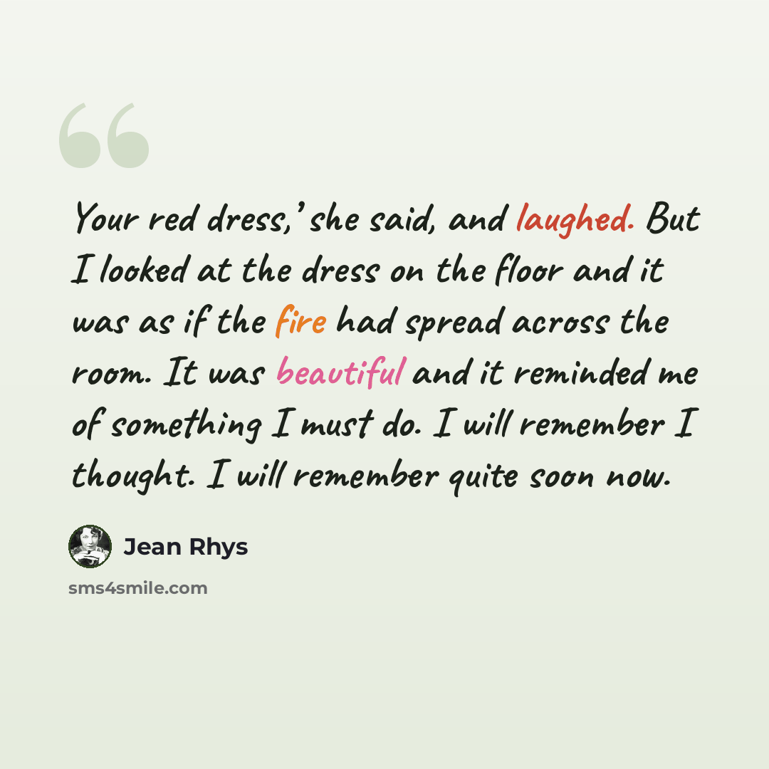 “Your red dress,’ she said, and laughed. But I looked at the dress on the floor and it was as if the fire had spread across the room. It was beautiful and it reminded me of something I must do. I will remember I thought. I will remember quite soon now.” quote by Jean Rhys