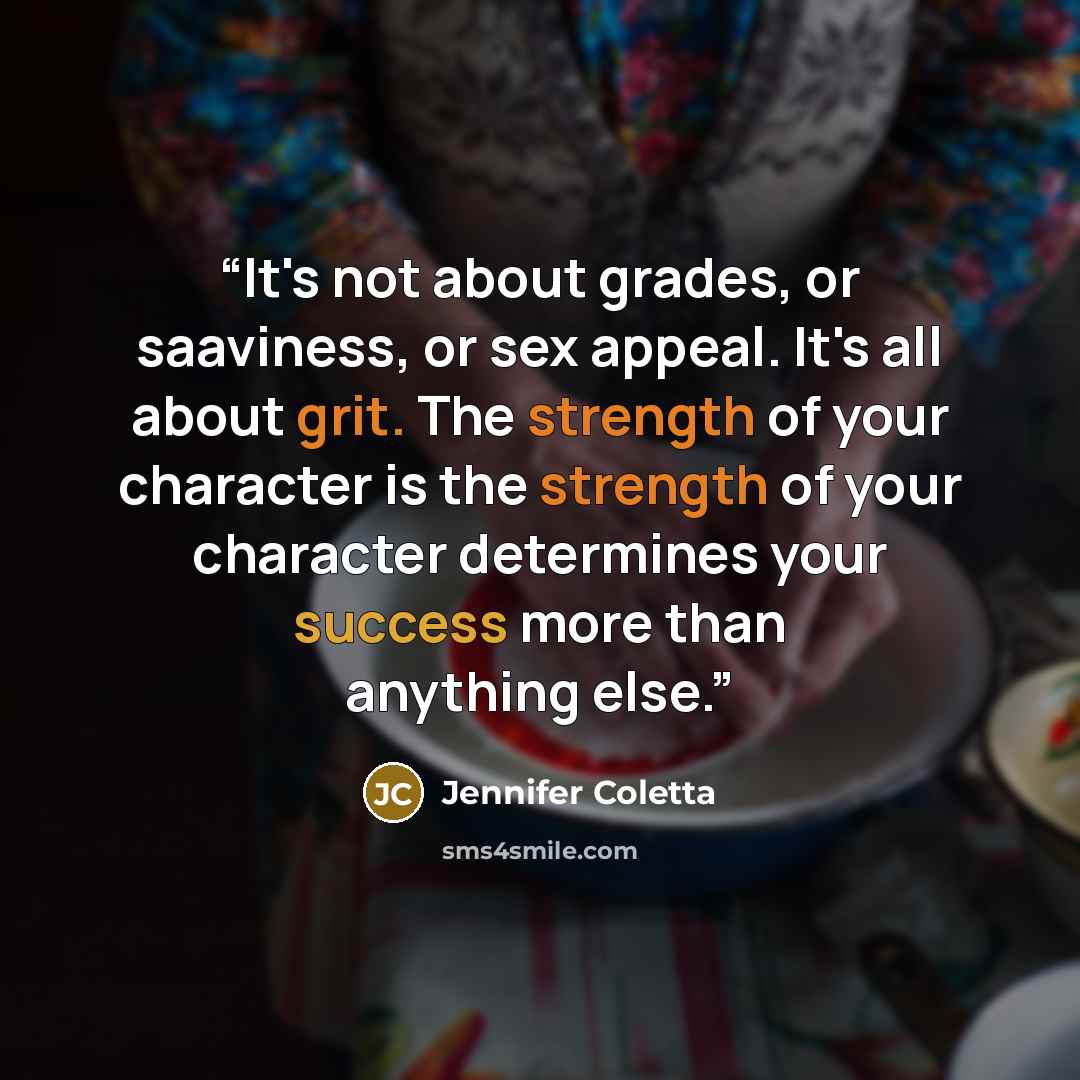 “It's not about grades, or saaviness, or sex appeal. It's all about grit. The strength of your character is the strength of your character determines your success more than anything else.” quote by Jennifer Coletta