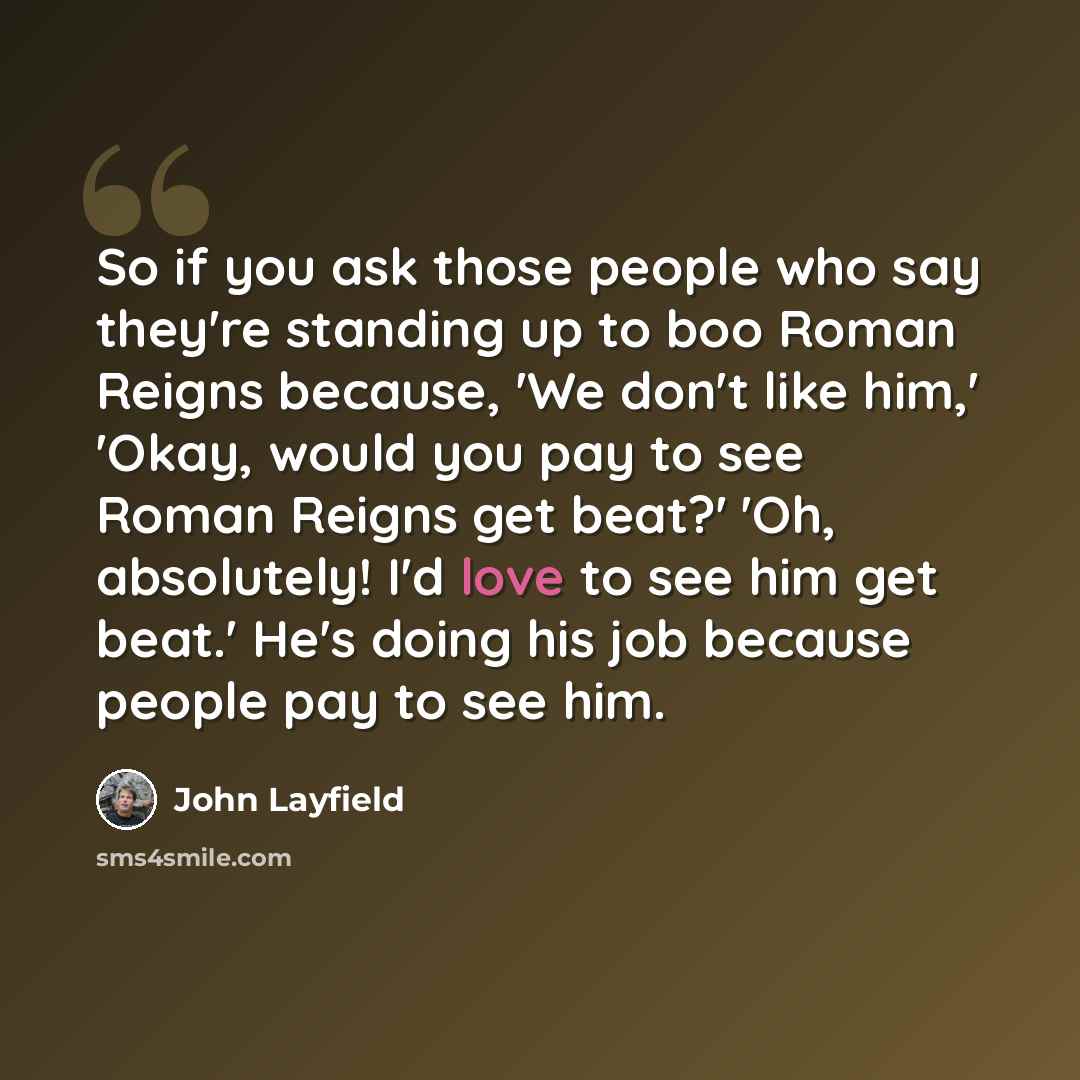 “So if you ask those people who say they're standing up to boo Roman Reigns because, 'We don't like him,' 'Okay, would you pay to see Roman Reigns get beat?' 'Oh, absolutely! I'd love to see him get beat.' He's doing his job because people pay to see him.” quote by John Layfield