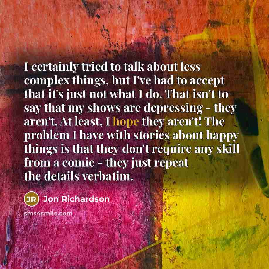 “I certainly tried to talk about less complex things, but I've had to accept that it's just not what I do. That isn't to say that my shows are depressing - they aren't. At least, I hope they aren't! The problem I have with stories about happy things is that they don't require any skill from a comic…” quote by Jon Richardson