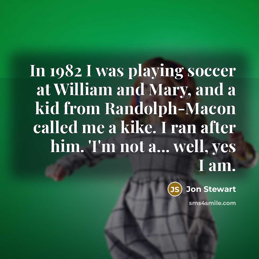 “In 1982 I was playing soccer at William and Mary, and a kid from Randolph-Macon called me a kike. I ran after him. 'I'm not a... well, yes I am.” quote by Jon Stewart