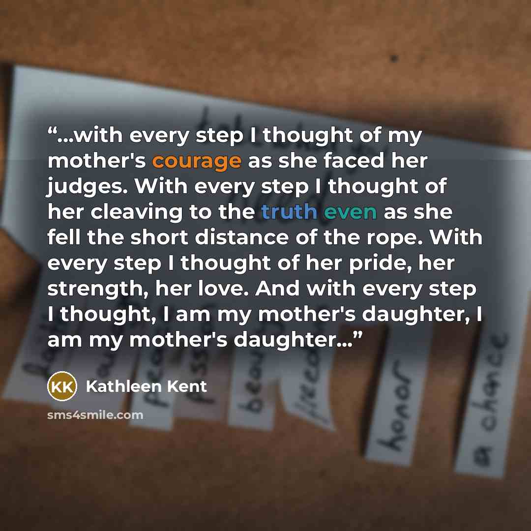“...with every step I thought of my mother's courage as she faced her judges. With every step I thought of her cleaving to the truth even as she fell the short distance of the rope. With every step I thought of her pride, her strength, her love. And with every step I thought, I am my mother's…” quote by Kathleen Kent