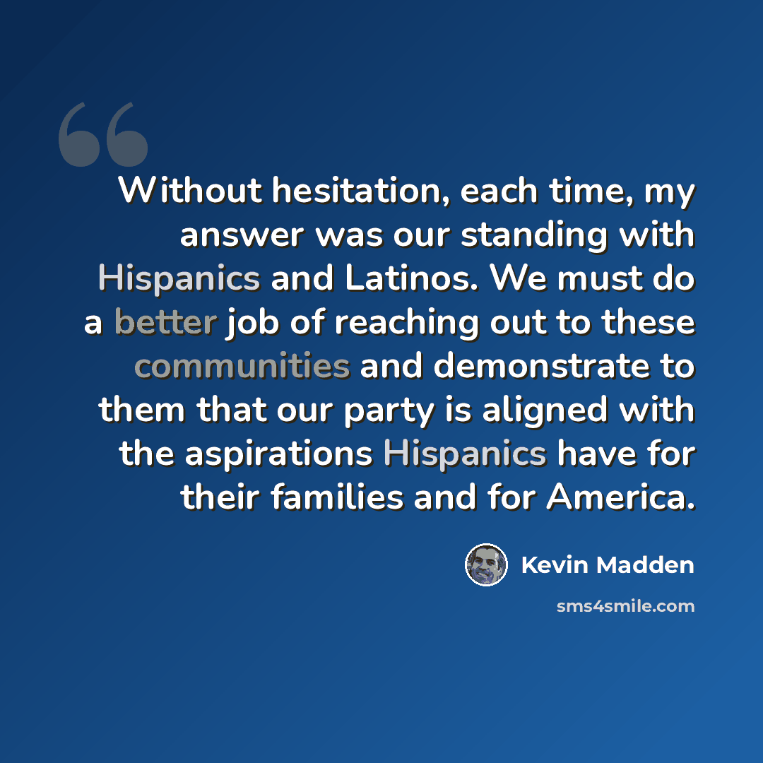 “Without hesitation, each time, my answer was our standing with Hispanics and Latinos. We must do a better job of reaching out to these communities and demonstrate to them that our party is aligned with the aspirations Hispanics have for their families and for America.” quote by Kevin Madden
