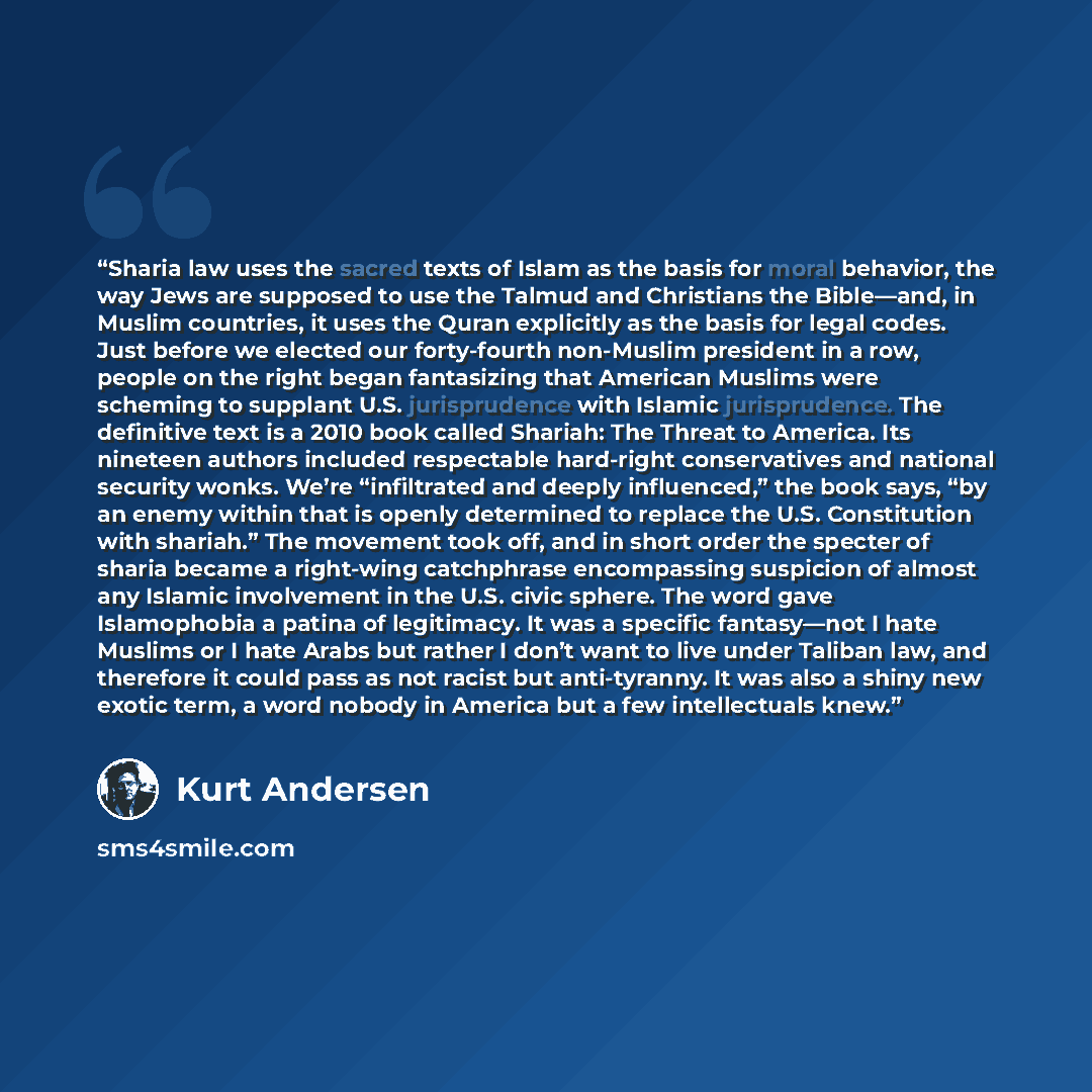 “Sharia law uses the sacred texts of Islam as the basis for moral behavior, the way Jews are supposed to use the Talmud and Christians the Bible—and, in Muslim countries, it uses the Quran explicitly as the basis for legal codes. Just before we elected our forty-fourth non-Muslim president in a…” quote by Kurt Andersen