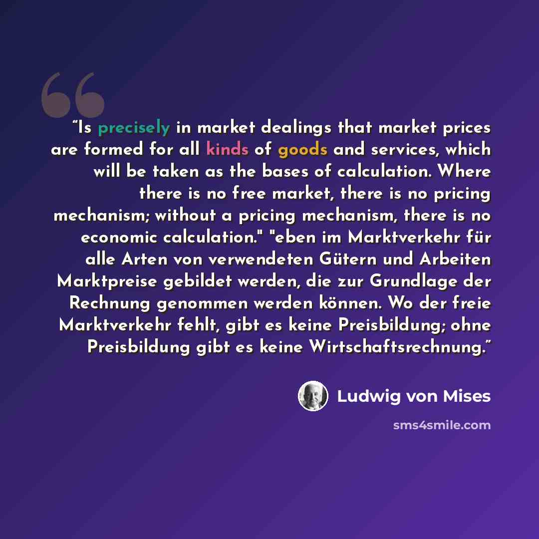“Is precisely in market dealings that market prices are formed for all kinds of goods and services, which will be taken as the bases of calculation. Where there is no free market, there is no pricing mechanism; without a pricing mechanism, there is no economic calculation." "eben im Marktverkehr…” quote by Ludwig von Mises