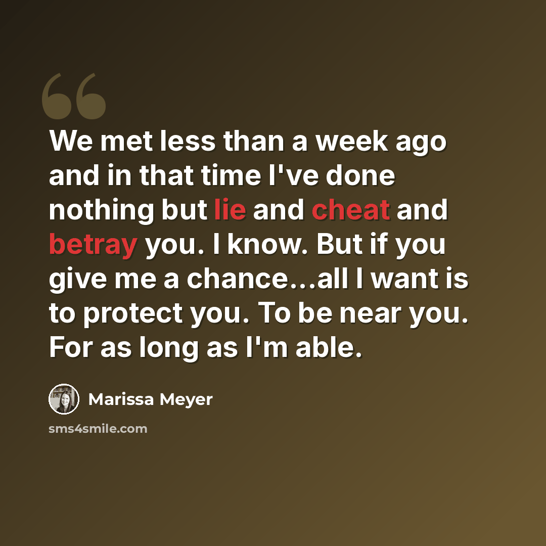 “We met less than a week ago and in that time I've done nothing but lie and cheat and betray you. I know. But if you give me a chance...all I want is to protect you. To be near you. For as long as I'm able.” quote by Marissa Meyer