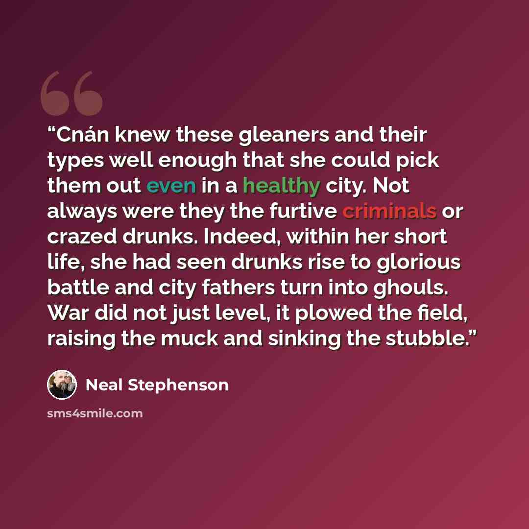 “Cnán knew these gleaners and their types well enough that she could pick them out even in a healthy city. Not always were they the furtive criminals or crazed drunks. Indeed, within her short life, she had seen drunks rise to glorious battle and city fathers turn into ghouls. War did not just…” quote by Neal Stephenson