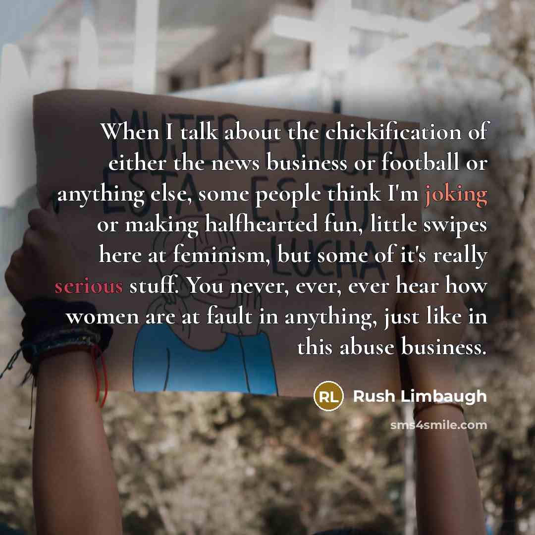 “When I talk about the chickification of either the news business or football or anything else, some people think I'm joking or making halfhearted fun, little swipes here at feminism, but some of it's really serious stuff. You never, ever, ever hear how women are at fault in anything, just like in…” quote by Rush Limbaugh