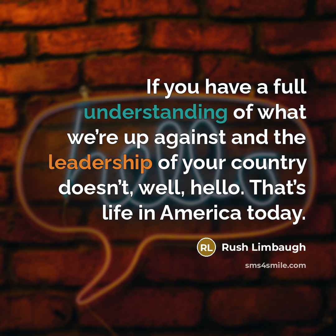 “If you have a full understanding of what we’re up against and the leadership of your country doesn’t, well, hello. That’s life in America today.” quote by Rush Limbaugh