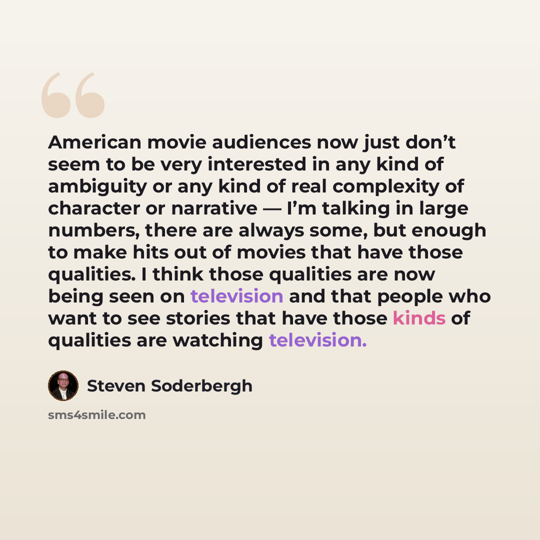 “American movie audiences now just don’t seem to be very interested in any kind of ambiguity or any kind of real complexity of character or narrative — I’m talking in large numbers, there are always some, but enough to make hits out of movies that have those qualities. I think those qualities are…” quote by Steven Soderbergh