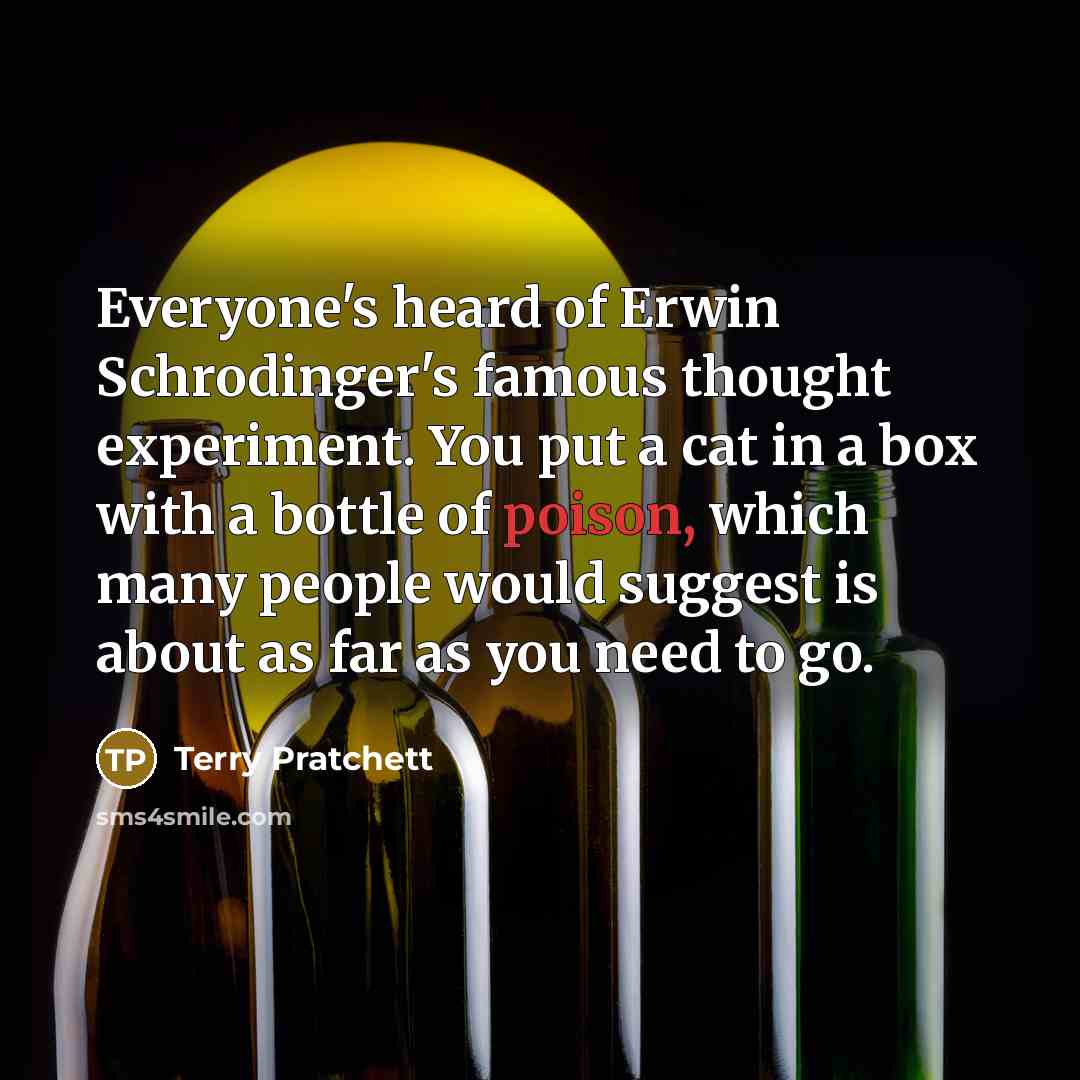 “Everyone's heard of Erwin Schrodinger's famous thought experiment. You put a cat in a box with a bottle of poison, which many people would suggest is about as far as you need to go.” quote by Terry Pratchett