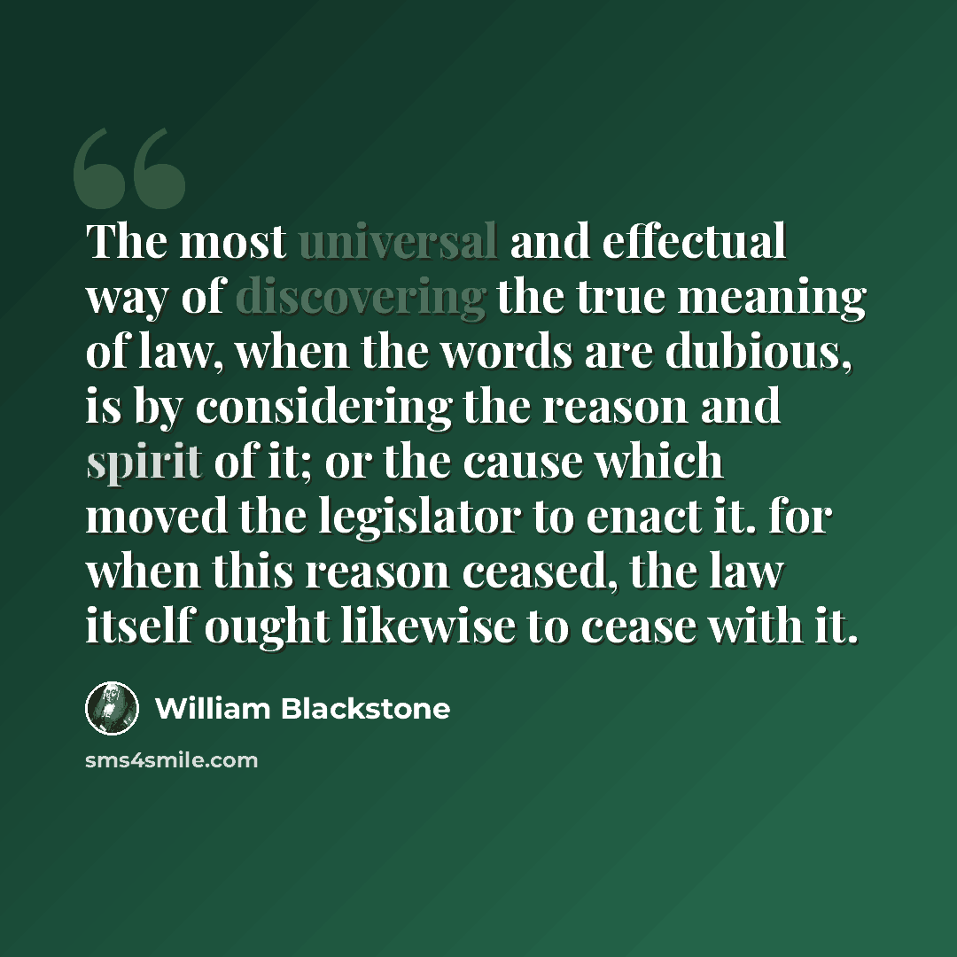 “The most universal and effectual way of discovering the true meaning of law, when the words are dubious, is by considering the reason and spirit of it; or the cause which moved the legislator to enact it. for when this reason ceased, the law itself ought likewise to cease with it.” quote by William Blackstone