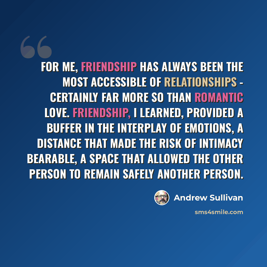 “For me, friendship has always been the most accessible of relationships - certainly far more so than romantic love. Friendship, I learned, provided a buffer in the interplay of emotions, a distance that made the risk of intimacy bearable, a space that allowed the other person to remain safely…” quote by Andrew Sullivan