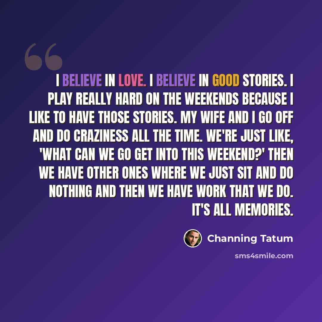 “I believe in love. I believe in good stories. I play really hard on the weekends because I like to have those stories. My wife and I go off and do craziness all the time. We're just like, 'What can we go get into this weekend?' Then we have other ones where we just sit and do nothing and then we…” quote by Channing Tatum