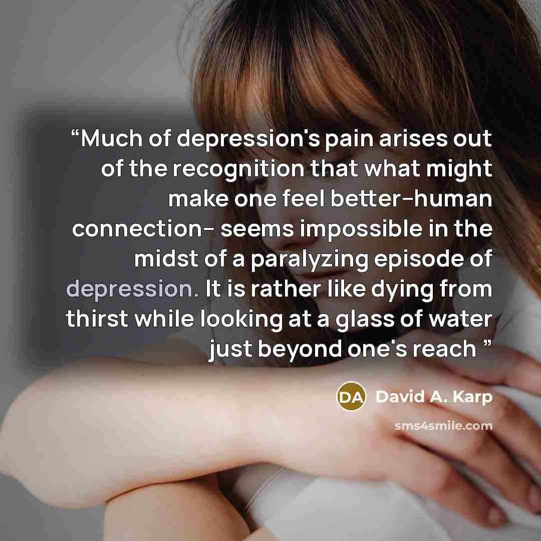 “Much of depression's pain arises out of the recognition that what might make one feel better--human connection-- seems impossible in the midst of a paralyzing episode of depression. It is rather like dying from thirst while looking at a glass of water just beyond one's reach” quote by David A. Karp