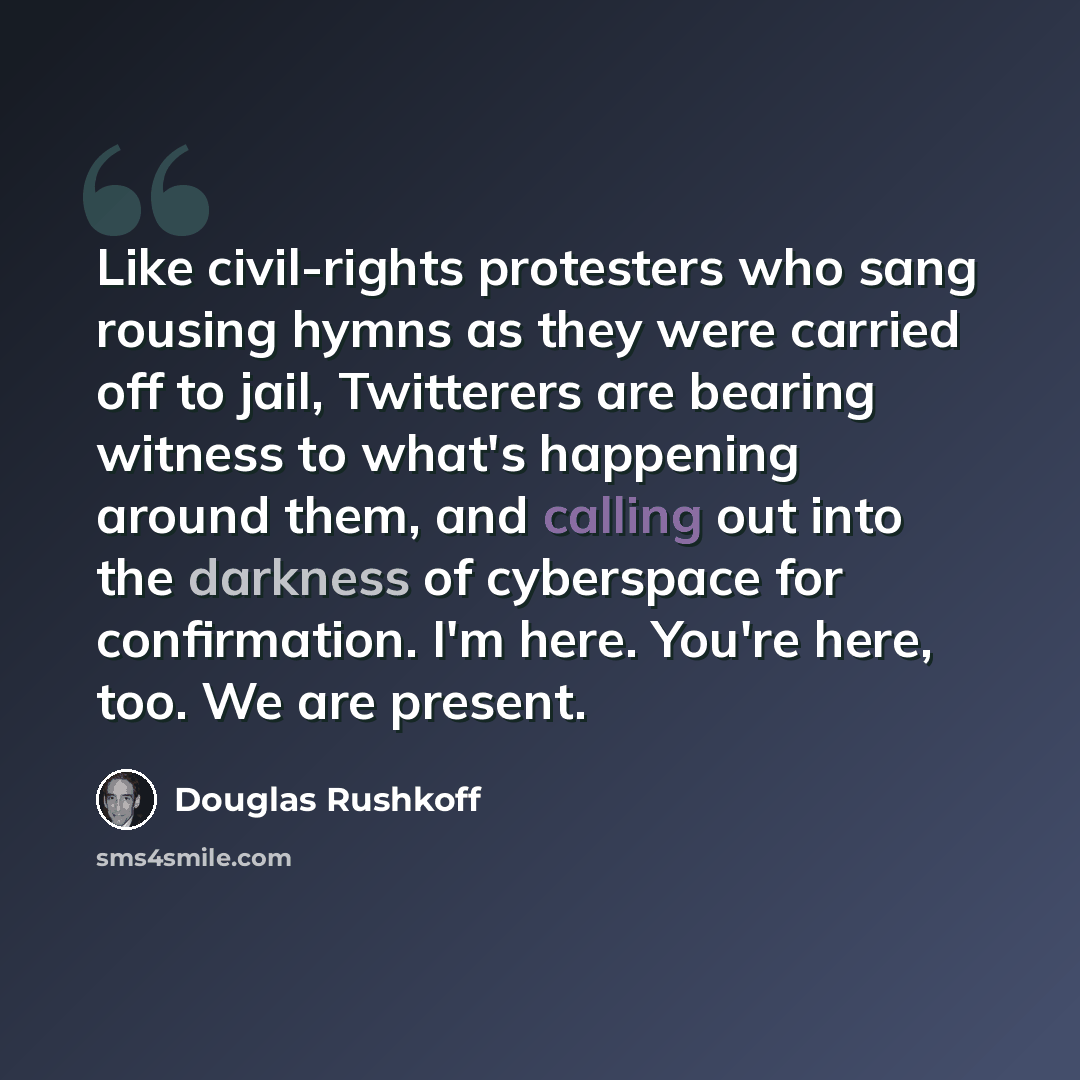 “Like civil-rights protesters who sang rousing hymns as they were carried off to jail, Twitterers are bearing witness to what's happening around them, and calling out into the darkness of cyberspace for confirmation. I'm here. You're here, too. We are present.” quote by Douglas Rushkoff