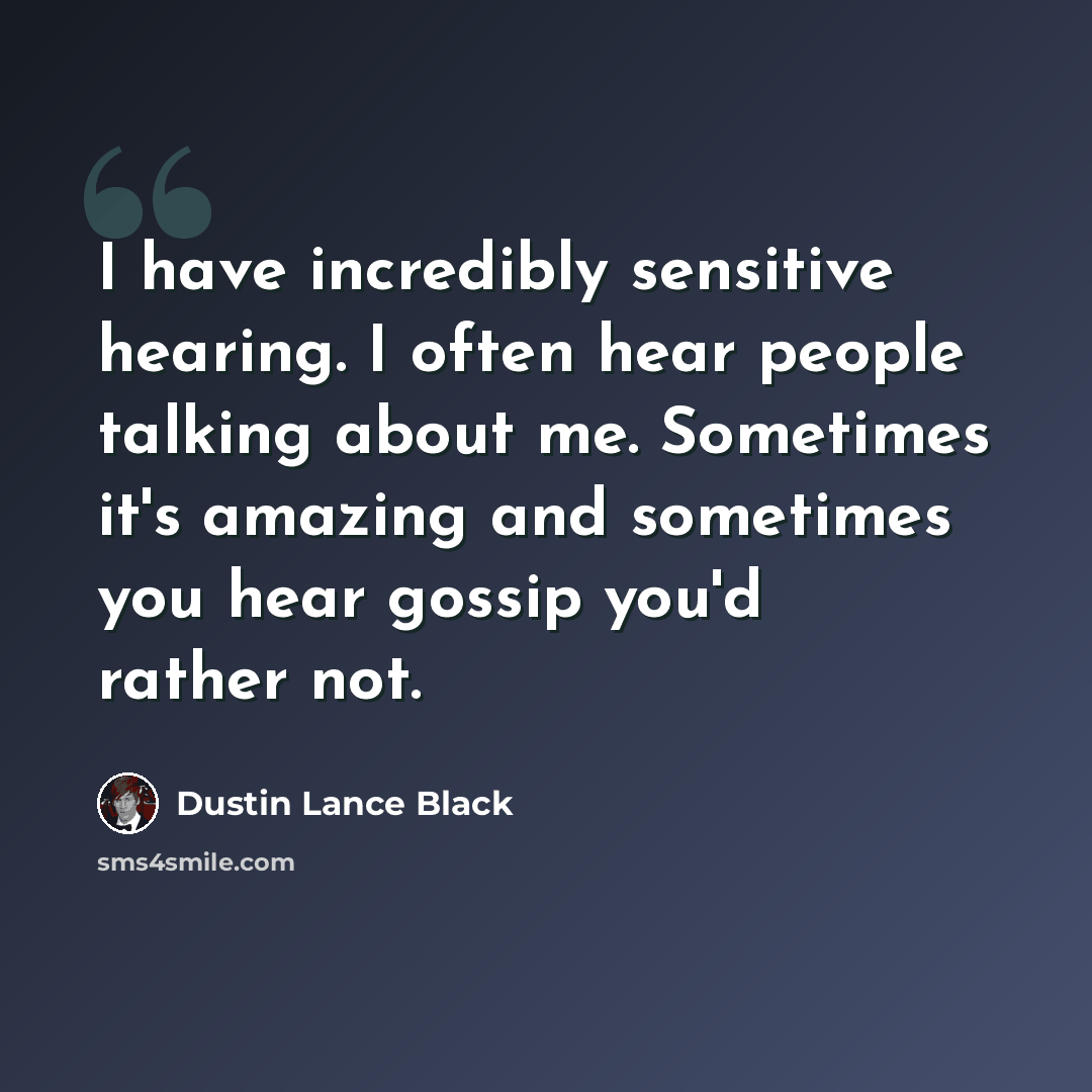 “I have incredibly sensitive hearing. I often hear people talking about me. Sometimes it's amazing and sometimes you hear gossip you'd rather not.” quote by Dustin Lance Black