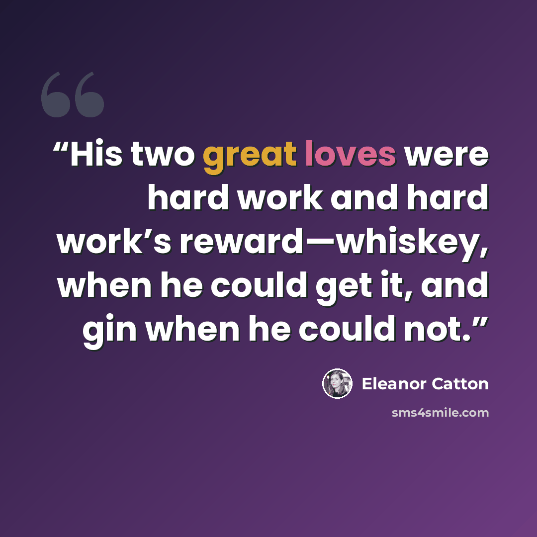 “His two great loves were hard work and hard work’s reward—whiskey, when he could get it, and gin when he could not.” quote by Eleanor Catton