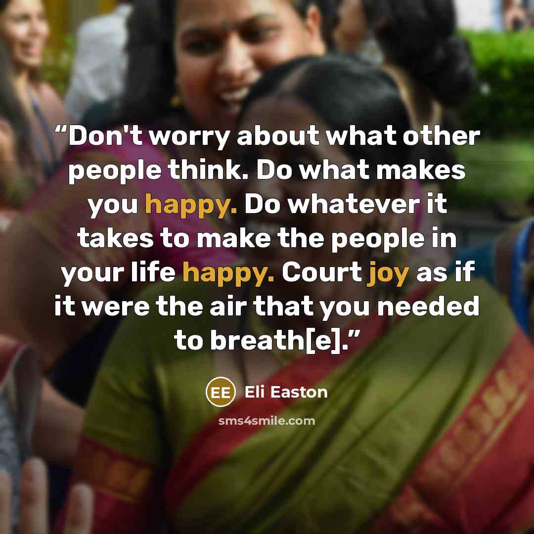 “Don't worry about what other people think. Do what makes you happy. Do whatever it takes to make the people in your life happy. Court joy as if it were the air that you needed to breath[e].” quote by Eli Easton