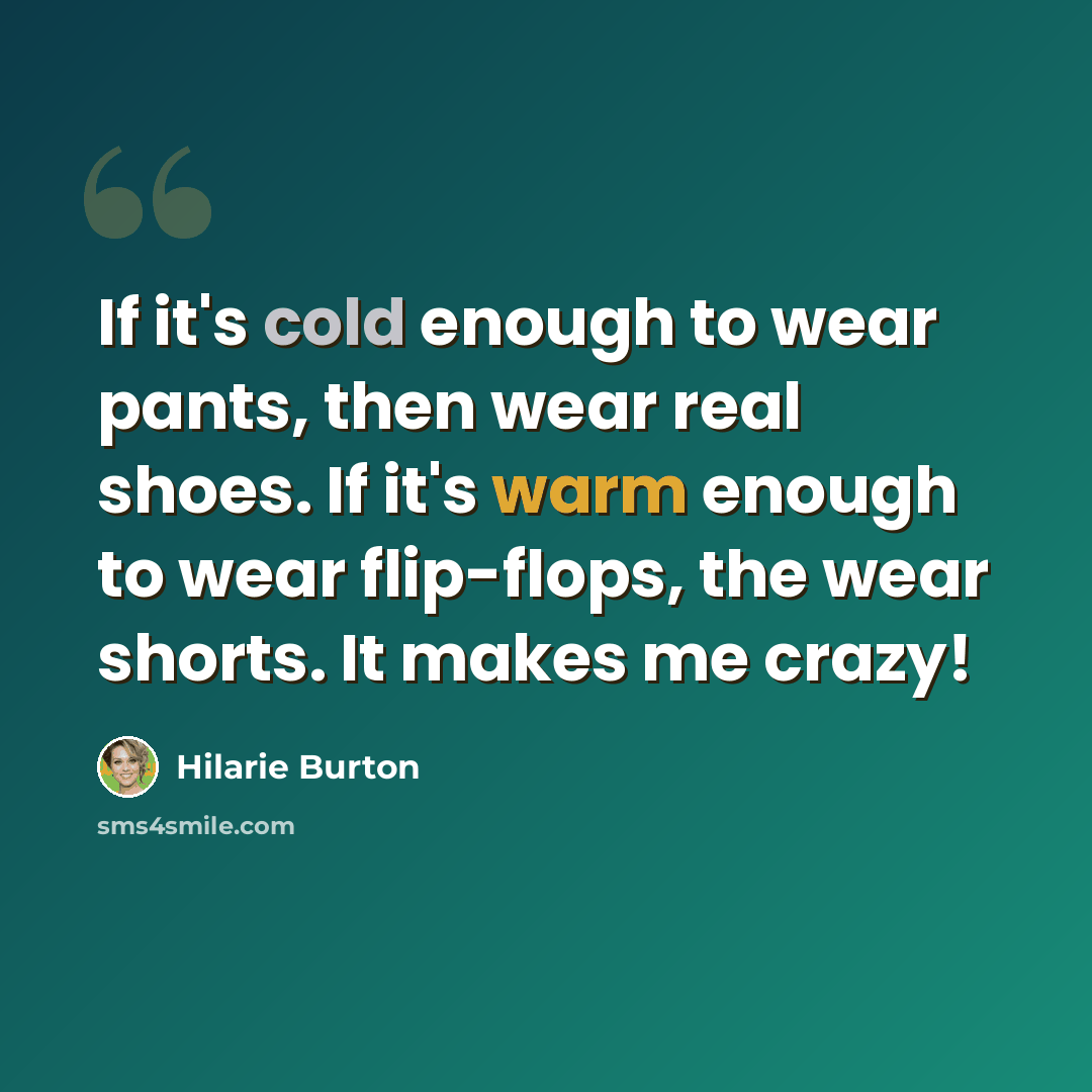 “If it's cold enough to wear pants, then wear real shoes. If it's warm enough to wear flip-flops, the wear shorts. It makes me crazy!” quote by Hilarie Burton